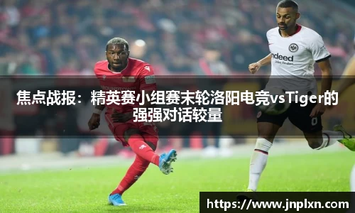 焦点战报：精英赛小组赛末轮洛阳电竞vsTiger的强强对话较量