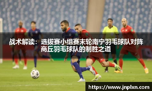 战术解读：选拔赛小组赛末轮南宁羽毛球队对阵商丘羽毛球队的制胜之道