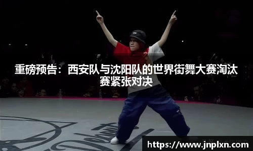 重磅预告：西安队与沈阳队的世界街舞大赛淘汰赛紧张对决