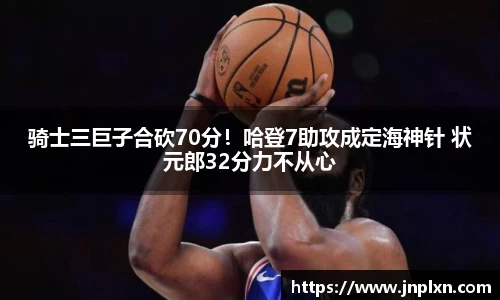 骑士三巨子合砍70分！哈登7助攻成定海神针 状元郎32分力不从心