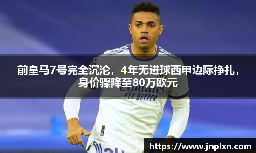 前皇马7号完全沉沦，4年无进球西甲边际挣扎，身价骤降至80万欧元