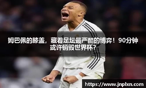 姆巴佩的膝盖，藏着足坛最严酷的博弈！90分钟或许销毁世界杯？